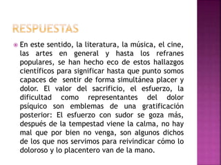  En este sentido, la literatura, la música, el cine,
las artes en general y hasta los refranes
populares, se han hecho eco de estos hallazgos
científicos para significar hasta que punto somos
capaces de sentir de forma simultánea placer y
dolor. El valor del sacrificio, el esfuerzo, la
dificultad como representantes del dolor
psíquico son emblemas de una gratificación
posterior: El esfuerzo con sudor se goza más,
después de la tempestad viene la calma, no hay
mal que por bien no venga, son algunos dichos
de los que nos servimos para reivindicar cómo lo
doloroso y lo placentero van de la mano.
 