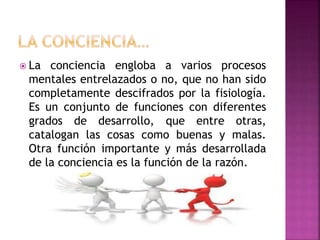  La conciencia engloba a varios procesos
mentales entrelazados o no, que no han sido
completamente descifrados por la fisiología.
Es un conjunto de funciones con diferentes
grados de desarrollo, que entre otras,
catalogan las cosas como buenas y malas.
Otra función importante y más desarrollada
de la conciencia es la función de la razón.
 