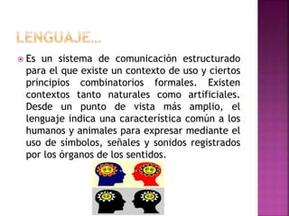  Es un sistema de comunicación estructurado
para el que existe un contexto de uso y ciertos
principios combinatorios formales. Existen
contextos tanto naturales como artificiales.
Desde un punto de vista más amplio, el
lenguaje indica una característica común a los
humanos y animales para expresar mediante el
uso de símbolos, señales y sonidos registrados
por los órganos de los sentidos.
 