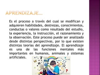 Es el proceso a través del cual se modifican y
adquieren habilidades, destrezas, conocimientos,
conductas o valores como resultado del estudio,
la experiencia, la instrucción, el razonamiento y
la observación. Este proceso puede ser analizado
desde distintas perspectivas, por lo que existen
distintas teorías del aprendizaje. El aprendizaje
es una de las funciones mentales más
importantes en humanos, animales y sistemas
artificiales.
 