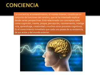 La conciencia, el entendimiento, el mundo interior, constituye un
conjunto de funciones del cerebro, que se ha intentado explicar
desde varias perspectivas. Está relacionada con conceptos tales
como cognición, mente, psique, percepción, razonamiento, intelige
ncia, aprendizaje, creatividad y muchos otros procesos cognitivos.
Es el conocimiento inmediato que cada uno posee de su existencia,
de sus actos y del mundo exterior.
 