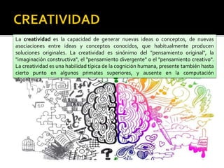 La creatividad es la capacidad de generar nuevas ideas o conceptos, de nuevas
asociaciones entre ideas y conceptos conocidos, que habitualmente producen
soluciones originales. La creatividad es sinónimo del "pensamiento original", la
"imaginación constructiva", el "pensamiento divergente" o el "pensamiento creativo".
La creatividad es una habilidad típica de la cognición humana, presente también hasta
cierto punto en algunos primates superiores, y ausente en la computación
algorítmica,
 