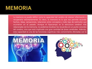 La memoria se puede definir como la capacidad del cerebro de retener información y
recuperarla voluntariamente. Es decir, la memoria es lo que nos permite recordar
hechos, ideas, sensaciones, relaciones entre conceptos y todo tipo de estímulos que
ocurrieron en el pasado. Aunque el hipocampo es la estructura cerebral más
relacionada con la memoria, no podemos localizar los recuerdos en un punto concreto
del cerebro, sino que está implicada una gran cantidad de áreas cerebrales. Además,
esta capacidad es una de las funciones cognitivas más comúnmente afectadas con la
edad.
 