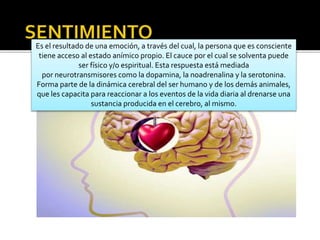 Es el resultado de una emoción, a través del cual, la persona que es consciente
tiene acceso al estado anímico propio. El cauce por el cual se solventa puede
ser físico y/o espiritual. Esta respuesta está mediada
por neurotransmisores como la dopamina, la noadrenalina y la serotonina.
Forma parte de la dinámica cerebral del ser humano y de los demás animales,
que les capacita para reaccionar a los eventos de la vida diaria al drenarse una
sustancia producida en el cerebro, al mismo.
 