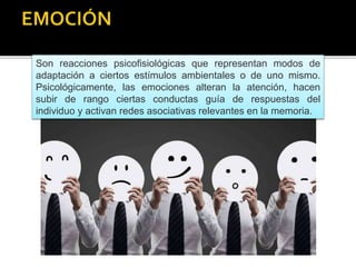 Son reacciones psicofisiológicas que representan modos de
adaptación a ciertos estímulos ambientales o de uno mismo.
Psicológicamente, las emociones alteran la atención, hacen
subir de rango ciertas conductas guía de respuestas del
individuo y activan redes asociativas relevantes en la memoria.
 