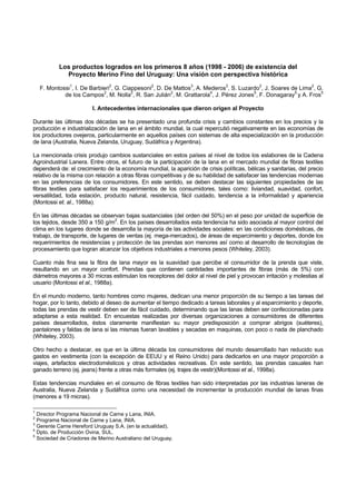 Los productos logrados en los primeros 8 años (1998 - 2006) de existencia del
             Proyecto Merino Fino del Uruguay: Una visión con perspectiva histórica

    F. Montossi1, I. De Barbieri2, G. Ciappesoni2, D. De Mattos3, A. Mederos2, S. Luzardo2, J. Soares de Lima2, G.
             de los Campos2, M. Nolla2, R. San Julián2, M. Grattarola4, J. Pérez Jones5, F. Donagaray5 y A. Fros5

                        I. Antecedentes internacionales que dieron origen al Proyecto

Durante las últimas dos décadas se ha presentado una profunda crisis y cambios constantes en los precios y la
producción e industrialización de lana en el ámbito mundial, la cual repercutió negativamente en las economías de
los productores ovejeros, particularmente en aquellos países con sistemas de alta especialización en la producción
de lana (Australia, Nueva Zelanda, Uruguay, Sudáfrica y Argentina).

La mencionada crisis produjo cambios sustanciales en estos países al nivel de todos los eslabones de la Cadena
Agroindustrial Lanera. Entre otros, el futuro de la participación de la lana en el mercado mundial de fibras textiles
dependerá de: el crecimiento de la economía mundial, la aparición de crisis políticas, bélicas y sanitarias, del precio
relativo de la misma con relación a otras fibras competitivas y de su habilidad de satisfacer las tendencias modernas
en las preferencias de los consumidores. En este sentido, se deben destacar las siguientes propiedades de las
fibras textiles para satisfacer los requerimientos de los consumidores, tales como: liviandad, suavidad, confort,
versatilidad, toda estación, producto natural, resistencia, fácil cuidado, tendencia a la informalidad y apariencia
(Montossi et. al., 1988a).

En las últimas décadas se observan bajas sustanciales (del orden del 50%) en el peso por unidad de superficie de
los tejidos, desde 350 a 150 g/m2. En los países desarrollados esta tendencia ha sido asociada al mayor control del
clima en los lugares donde se desarrolla la mayoría de las actividades sociales: en las condiciones domésticas, de
trabajo, de transporte, de lugares de ventas (ej. mega-mercados), de áreas de esparcimiento y deportes, donde los
requerimientos de resistencias y protección de las prendas son menores así como al desarrollo de tecnologías de
procesamiento que logran alcanzar los objetivos industriales a menores pesos (Whiteley, 2003).

Cuanto más fina sea la fibra de lana mayor es la suavidad que percibe el consumidor de la prenda que viste,
resultando en un mayor confort. Prendas que contienen cantidades importantes de fibras (más de 5%) con
diámetros mayores a 30 micras estimulan los receptores del dolor al nivel de piel y provocan irritación y molestias al
usuario (Montossi et al., 1988a).

En el mundo moderno, tanto hombres como mujeres, dedican una menor proporción de su tiempo a las tareas del
hogar, por lo tanto, debido al deseo de aumentar el tiempo dedicado a tareas laborales y al esparcimiento y deporte,
todas las prendas de vestir deben ser de fácil cuidado, determinando que las lanas deben ser confeccionadas para
adaptarse a esta realidad. En encuestas realizadas por diversas organizaciones a consumidores de diferentes
países desarrollados, éstos claramente manifiestan su mayor predisposición a comprar abrigos (suéteres),
pantalones y faldas de lana si las mismas fueran lavables y secadas en maquinas, con poco o nada de planchado
(Whiteley, 2003).

Otro hecho a destacar, es que en la última década los consumidores del mundo desarrollado han reducido sus
gastos en vestimenta (con la excepción de EEUU y el Reino Unido) para dedicarlos en una mayor proporción a
viajes, artefactos electrodomésticos y otras actividades recreativas. En este sentido, las prendas casuales han
ganado terreno (ej. jeans) frente a otras más formales (ej. trajes de vestir)(Montossi et al., 1998a).

Estas tendencias mundiales en el consumo de fibras textiles han sido interpretadas por las industrias laneras de
Australia, Nueva Zelanda y Sudáfrica como una necesidad de incrementar la producción mundial de lanas finas
(menores a 19 micras).

1
  Director Programa Nacional de Carne y Lana, INIA.
2
  Programa Nacional de Carne y Lana, INIA.
3
  Gerente Carne Hereford Uruguay S.A. (en la actualidad).
4
  Dpto. de Producción Ovina, SUL.
5
  Sociedad de Criadores de Merino Australiano del Uruguay.
 