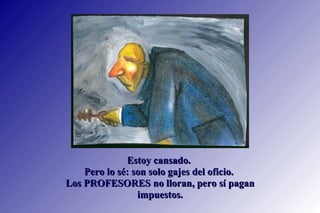Estoy cansado.  Pero lo sé: son solo gajes del oficio.  Los PROFESORES no lloran, pero sí pagan impuestos. 
