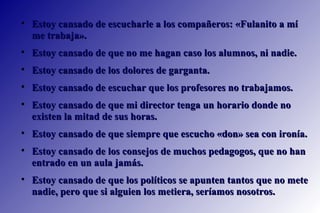 Estoy cansado de escucharle a los compañeros: «Fulanito a mí me trabaja».  Estoy cansado de que no me hagan caso los alumnos, ni nadie.  Estoy cansado de los dolores de garganta.  Estoy cansado de escuchar que los profesores no trabajamos. Estoy cansado de que mi director tenga un horario donde no existen la mitad de sus horas.  Estoy cansado de que siempre que escucho «don» sea con ironía.  Estoy cansado de los consejos de muchos pedagogos, que no han entrado en un aula jamás.  Estoy cansado de que los políticos se apunten tantos que no mete nadie, pero que si alguien los metiera, seríamos nosotros.  