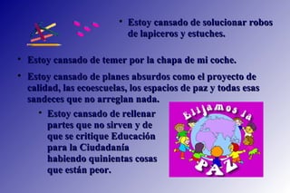 Estoy cansado de temer por la chapa de mi coche.  Estoy cansado de planes absurdos como el proyecto de calidad, las ecoescuelas, los espacios de paz y todas esas sandeces que no arreglan nada.   Estoy cansado de solucionar robos de lapiceros y estuches.  Estoy cansado de rellenar partes que no sirven y de que se critique Educación para la Ciudadanía habiendo quinientas cosas que están peor.  