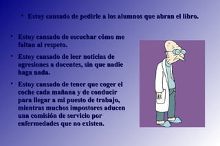 Estoy cansado de escuchar cómo me faltan al respeto.  Estoy cansado de leer noticias de agresiones a docentes, sin que nadie haga nada.  Estoy cansado de tener que coger el coche cada mañana y de conducir para llegar a mi puesto de trabajo, mientras muchos impostores aducen una comisión de servicio por enfermedades que no existen. Estoy cansado de pedirle a los alumnos que abran el libro.   