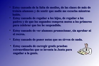 Estoy cansado de regañar a los hijos, de regañar a los padres y de que los segundos compren motos a los primeros para celebrar que los he suspendido.  Estoy cansado de ver alumnos promocionar, sin aprobar ni el recreo.  Estoy cansado de poner notas que no sirven de nada.  Estoy cansado de la falta de medios, de las clases de más de treinta alumnos y de sentir que nadie me escucha mientras hablo. Estoy cansado de corregir gratis pruebas extraordinarias que se inventa la Junta para engañar a la gente.  