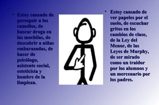 Estoy cansado de ver papeles por el suelo, de escuchar gritos en los cambios de clase, de la Ley del Menor, de las Leyes de Murphy, de ser mirado como un traidor por los alumnos y un mercenario por los padres. Estoy cansado de perseguir a los camellos, de buscar droga en las mochilas, de descubrir a niñas embarazadas, de hacer de psicólogo, asistente social, estetícista y hombre de la limpieza.  