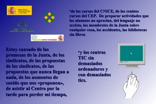de los cursos del CNICE, de los cenizos cursos del CEP.  De preparar actividades que los alumnos no aprecian, del lenguaje no sexista, los membretes de la Junta sobre cualquier cosa, los accidentes, las bibliotecas sin libros  Estoy cansado de las promesas de la Junta, de los sindicatos, de las propuestas de los sindicatos, de las propuestas que nunca llegan a nada, de los aumentos de sueldo que nos «proponen», de asistir al Centro por la tarde para perder mi tiempo,   y los centros TIC sin demasiados ordenadores y con demasiados tics.  