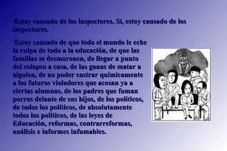 Estoy cansado de que todo el mundo le eche la culpa de todo a la educación, de que las familias se desmoronen, de llegar a punto del colapso a casa, de las ganas de matar a alguien, de no poder castrar químicamente a los futuros violadores que acosan ya a ciertas alumnas, de los padres que fuman porros delante de sus hijos, de los políticos, de todos los políticos, de absolutamente todos los políticos, de las leyes de Educación, reformas, contrarreformas, análisis e informes infumables.  Estoy cansado de los inspectores. Sí, estoy cansado de los inspectores.  