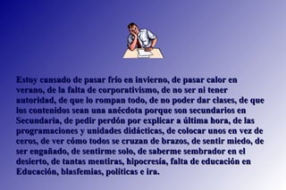 Estoy cansado de pasar frío en invierno, de pasar calor en verano, de la falta de corporativismo, de no ser ni tener autoridad, de que lo rompan todo, de no poder dar clases, de que los contenidos sean una anécdota porque son secundarios en Secundaria, de pedir perdón por explicar a última hora, de las programaciones y unidades didácticas, de colocar unos en vez de ceros, de ver cómo todos se cruzan de brazos, de sentir miedo, de ser engañado, de sentirme solo, de saberme sembrador en el desierto, de tantas mentiras, hipocresía, falta de educación en Educación, blasfemias, políticas e ira. 