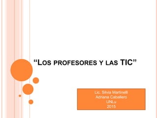 “LOS PROFESORES Y LAS TIC”
Lic. Silvia Martinelli
Adriana Caballero
UNLu
2015
 