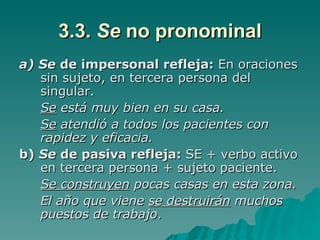 3.3.  Se  no pronominal a) Se  de impersonal refleja:  En oraciones sin sujeto, en tercera persona del singular. Se  está muy bien en su casa. Se  atendió a todos los pacientes con rapidez y eficacia. b)  Se  de pasiva refleja:  SE + verbo activo en tercera persona + sujeto paciente. Se construyen  pocas casas en esta zona. El año que viene  se destruirán  muchos puestos de trabajo . 