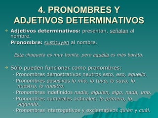 4. PRONOMBRES Y ADJETIVOS DETERMINATIVOS Adjetivos determinativos:  presentan,  señalan  al nombre. Pronombre:  sustituyen  al nombre. Esta  chaqueta es muy bonita, pero  aquélla  es más barata. Sólo pueden funcionar como pronombres: · Pronombres demostrativos neutros  esto, eso, aquello. · Pronombres posesivos  lo mío, lo tuyo, lo suyo, lo nuestro, lo vuestro. · Pronombres indefinidos  nadie, alguien, algo, nada, uno. · Pronombres numerales ordinales:  lo primero, lo segundo… · Pronombres interrogativos y exclamativos  quién  y  cuál . 