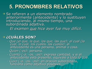 5. PRONOMBRES RELATIVOS Se refieren a un elemento nombrado anteriormente (antecedente) y lo sustituyen introduciendo, al mismo tiempo, una subordinada adjetiva. El examen  que  hice ayer fue muy difícil. ¿CUÁLES SON? ·  Que (el que, la que, los que, las que); el cual (la cual, lo cual, los cuales, las cuales) : el antecedente es una persona, animal o cosa.  Quien (-es) : persona. ·  Cuanto (-a, -os, -as) : expresa cantidad, y si el antecedente está presente, equivale a  todo lo que . ·  Cuyo (-a, -os, -as) : en oración subordinada, funciona como adjetivo posesivo. 