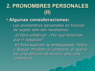 2. PRONOMBRES PERSONALES (II) Algunas consideraciones: · Los pronombres personales en función de sujeto sólo son necesarios: a) Para enfatizar:  ¿Por qué tenemos que ir  nosotros ? b) Para suprimir la ambigüedad:  Pedro y Raquel miraban la cartelera:  él  quería ver una película de acción;  ella , una romántica. 