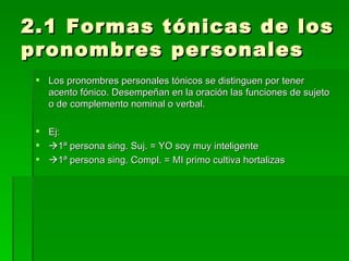 2.1 Formas tónicas de los pronombres personales Los pronombres personales tónicos se distinguen por tener acento fónico. Desempeñan en la oración las funciones de sujeto o de complemento nominal o verbal. Ej:  1ª persona sing. Suj. = YO soy muy inteligente  1ª persona sing. Compl. = MI primo cultiva hortalizas 