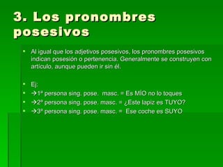 3. Los pronombres posesivos Al igual que los adjetivos posesivos, los pronombres posesivos indican posesión o pertenencia. Generalmente se construyen con artículo, aunque pueden ir sin él. Ej:  1ª persona sing. pose.  masc. = Es MÍO no lo toques  2ª persona sing. pose. masc. = ¿Este lapiz es TUYO?  3ª persona sing. pose. masc. =  Ese coche es SUYO 