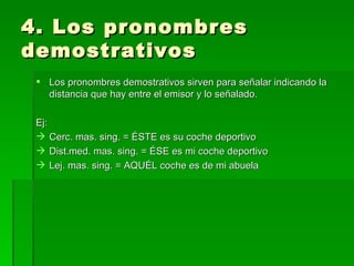 4. Los pronombres demostrativos Los pronombres demostrativos sirven para señalar indicando la distancia que hay entre el emisor y lo señalado. Ej: Cerc. mas. sing. = ÉSTE es su coche deportivo Dist.med. mas. sing. = ÉSE es mi coche deportivo Lej. mas. sing. = AQUÉL coche es de mi abuela 