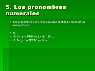 5. Los pronombres numerales Los pronombres numerales expresan cantidad u orden de un modo preciso. Ej:    Compre TRES motos de 125cc.    Tengo un SEXTO sentido. 