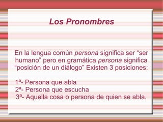 Los Pronombres


En la lengua común persona significa ser “ser
humano” pero en gramática persona significa
“posición de un diálogo” Existen 3 posiciones:

1ª- Persona que abla
2ª- Persona que escucha
3ª- Aquella cosa o persona de quien se abla.
 