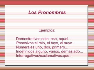 Los Pronombres


             Ejemplos:

Demostrativos:este, ese, aquel...
Posesivos:el mio, el tuyo, el suyo...
Numerales:uno, dos, primero...
Indefinidos:alguno, varios, demasiado...
Interrogativos/exclamativos:que...
 