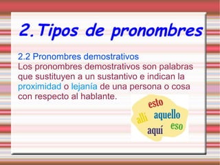 2.Tipos de pronombres
2.2 Pronombres demostrativos
Los pronombres demostrativos son palabras
que sustituyen a un sustantivo e indican la
proximidad o lejanía de una persona o cosa
con respecto al hablante.

 