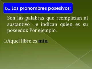 b.. Los pronombres posesivos:

Son las palabras que reemplazan al
sustantivo e indican quien es su
poseedor. Por ejemplo:
 Aquel libro es mío.

 