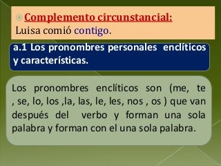  Complemento circunstancial:

Luisa comió contigo.

a.1 Los pronombres personales enclíticos
y características.
Los pronombres enclíticos son (me, te
, se, lo, los ,la, las, le, les, nos , os ) que van
después del verbo y forman una sola
palabra y forman con el una sola palabra.

 