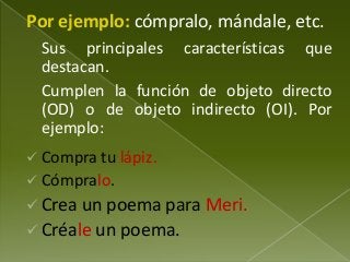 Por ejemplo: cómpralo, mándale, etc.
Sus principales características que
destacan.
Cumplen la función de objeto directo
(OD) o de objeto indirecto (OI). Por
ejemplo:
 Compra tu lápiz.
 Cómpralo.

 Crea un poema para Meri.
 Créale un poema.

 