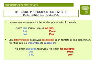 PRONOMBRES POSESIVOS
DISTINGUIR PRONOMBRES POSESIVOS DE
DETERMINANTES POSESIVOS
• Los pronombres posesivos llevan siempre un artículo delante.
Quiero mis libros / Quiero los míos.
Det Pron.
pos. Pos.
• Los determinantes posesivos acompañan a un nombre al que determinan,
mientras que los pronombres lo sustituyen:
No tenían nuestras reservas / No tenían las nuestras.
Det Pron.
pos. pos.
 