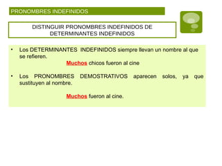 PRONOMBRES INDEFINIDOS
DISTINGUIR PRONOMBRES INDEFINIDOS DE
DETERMINANTES INDEFINIDOS
• Los DETERMINANTES INDEFINIDOS siempre llevan un nombre al que
se refieren.
Muchos chicos fueron al cine
• Los PRONOMBRES DEMOSTRATIVOS aparecen solos, ya que
sustituyen al nombre.
Muchos fueron al cine.
 