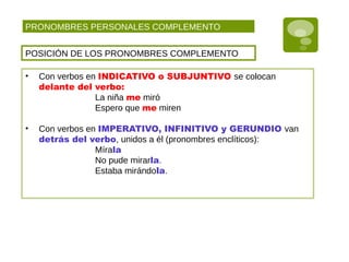 PRONOMBRES PERSONALES COMPLEMENTO
POSICIÓN DE LOS PRONOMBRES COMPLEMENTO
• Con verbos en INDICATIVO o SUBJUNTIVO se colocan
delante del verbo:
La niña me miró
Espero que me miren
• Con verbos en IMPERATIVO, INFINITIVO y GERUNDIO van
detrás del verbo, unidos a él (pronombres enclíticos):
Mírala
No pude mirarla.
Estaba mirándola.
 