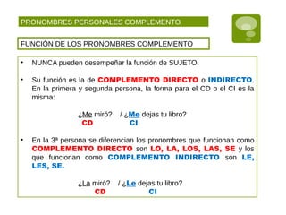 PRONOMBRES PERSONALES COMPLEMENTO
FUNCIÓN DE LOS PRONOMBRES COMPLEMENTO
• NUNCA pueden desempeñar la función de SUJETO.
• Su función es la de COMPLEMENTO DIRECTO o INDIRECTO.
En la primera y segunda persona, la forma para el CD o el CI es la
misma:
¿Me miró? / ¿Me dejas tu libro?
CD CI
• En la 3ª persona se diferencian los pronombres que funcionan como
COMPLEMENTO DIRECTO son LO, LA, LOS, LAS, SE y los
que funcionan como COMPLEMENTO INDIRECTO son LE,
LES, SE.
¿La miró? / ¿Le dejas tu libro?
CD CI
 