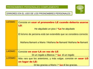 PRONOMBRES PERSONALES COMPLEMENTO
ERRORES EN EL USO DE LOS PRONOMBRES PERSONALES
LEÍSMO Consiste en usar el pronombre LE cuando debería usarse
LO:
He alquilado un piso / *Le he alquilado
El leísmo de persona está tan extendido que se considera correcto:
Mañana llamaré a Mario / Mañana lo llamaré/ Mañana le llamaré
LAÍSMO Consiste en usar LA en vez de LE:
Di un regalo a Blanca / * La di un regalo
LOÍSMO Más raro que los anteriores, y más vulgar, consiste en usar LO
en lugar de LE:
Di las gracias a Mario / * Lo di las gracias.
 