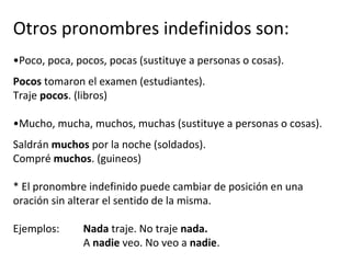 Otros pronombres indefinidos son:
•Poco, poca, pocos, pocas (sustituye a personas o cosas).
Pocos tomaron el examen (estudiantes).
Traje pocos. (libros)
•Mucho, mucha, muchos, muchas (sustituye a personas o cosas).
Saldrán muchos por la noche (soldados).
Compré muchos. (guineos)
* El pronombre indefinido puede cambiar de posición en una
oración sin alterar el sentido de la misma.
Ejemplos: Nada traje. No traje nada.
A nadie veo. No veo a nadie.
 