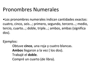 Pronombres Numerales
•Los pronombres numerales indican cantidades exactas:
cuatro, cinco, seis…; primero, segundo, tercero…; medio,
tercio, cuarto…; doble, triple…; ambos, ambas (significa
dos).
Ejemplos:
Obtuve cinco, una roja y cuatro blancas.
Ambos llegaron a la vez ( los dos).
Trabajé el doble.
Compré un cuarto (de libra).
 