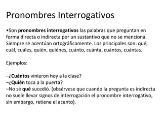 Pronombres Interrogativos
•Son pronombres interrogativos las palabras que preguntan en
forma directa o indirecta por un sustantivo que no se menciona.
Siempre se acentúan ortográficamente. Los principales son: qué,
cuál, cuáles, quién, quiénes, cuánto, cuánta, cuántos, cuántas.
Ejemplos:
–¿Cuántos vinieron hoy a la clase?
–¿Quién toca a la puerta?
–No sé qué sucedió. (obsérvese que cuando la pregunta es indirecta
no suele llevar signos de interrogación el pronombre interrogativo,
sin embargo, retiene el acento).
 