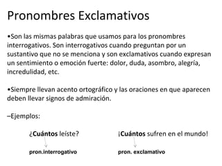 Pronombres Exclamativos
•Son las mismas palabras que usamos para los pronombres
interrogativos. Son interrogativos cuando preguntan por un
sustantivo que no se menciona y son exclamativos cuando expresan
un sentimiento o emoción fuerte: dolor, duda, asombro, alegría,
incredulidad, etc.
•Siempre llevan acento ortográfico y las oraciones en que aparecen
deben llevar signos de admiración.
–Ejemplos:
¿Cuántos leíste? ¡Cuántos sufren en el mundo!
pron.interrogativo pron. exclamativo
 