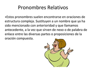 Pronombres Relativos
•Estos pronombres suelen encontrarse en oraciones de
estructura compleja. Sustituyen a un nombre que ya ha
sido mencionado con anterioridad y que llamamos
antecedente, a la vez que sirven de nexo o de palabra de
enlace entre las diversas partes o proposiciones de la
oración compuesta.
 