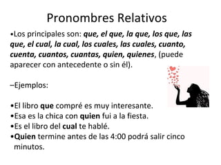 Pronombres Relativos
•Los principales son: que, el que, la que, los que, las
que, el cual, la cual, los cuales, las cuales, cuanto,
cuenta, cuantos, cuantas, quien, quienes, (puede
aparecer con antecedente o sin él).
–Ejemplos:
•El libro que compré es muy interesante.
•Esa es la chica con quien fui a la fiesta.
•Es el libro del cual te hablé.
•Quien termine antes de las 4:00 podrá salir cinco
minutos.
 