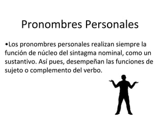 Pronombres Personales
•Los pronombres personales realizan siempre la
función de núcleo del sintagma nominal, como un
sustantivo. Así pues, desempeñan las funciones de
sujeto o complemento del verbo.
 