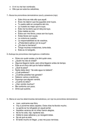 A mí no me han nombrado.
Dile que se suba los calcetines.
7.- Busca los pronombres demostrativos (azul) y posesivos (rojo):
Este chico es más alto que aquél.
Ésos me dijeron que los juguetes eran tuyos.
Tu padre salió en compañía del mío.
Lo nuestro es mejor que lo suyo.
Éste me ha dicho que el reloj era tuyo.
Esta maleta es mía.
Éstos son mis libros y esos son los tuyos.
Estas llaves son suyas.
La victoria es nuestra.
La responsabilidad es de vosotros.
¿Pretenderá salirse con la suya?
¿Es ésa tu hermana?
Tengo muchas invitaciones, toma ésta.
Éste es mi bolígrafo.
.
8.-Subraya los pronombres interrogativos e indefinidos:
Dime con quién andas y te diré quién eres.
¿Quién ha roto el cristal?
Algunos llegaron tarde, pero otros llegaron antes de tiempo.
Éste es el chico del que te había hablado.
¿Qué te pasa?
Nadie debe decir: "de este agua no beberé".
¿Cuál prefieres?
¿Cuántas pesetas has ganado?
Salieron varios a recibirnos.
Supongo que alguien vendrá.
¿Cuánto te debo?
¿Han venido muchos?
Me conformo con poco.
Dime qué quieres.
9.- Marca en azul los determinantes demostrativos y en rojo los pronombres demostrativos:
Juan, acércame ese libro.
Voy a ponerme estos zapatos. Estos días ha llovido mucho.
La gente se ha refugiado en aquel portal.
Aquellos veranos de mi niñez fueron alegres.
No te he oído, hijo, repíteme eso.
Dobla tú esas sábanas y yo recogeré éstas.
No sé qué es esto.
Él tardó mucho en llegar, y eso me puso nerviosa.
 