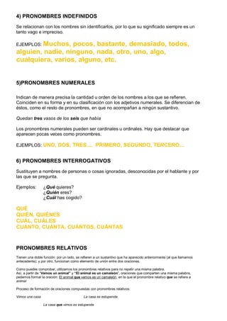 4) PRONOMBRES INDEFINIDOS
Se relacionan con los nombres sin identificarlos, por lo que su significado siempre es un
tanto vago e impreciso.
EJEMPLOS: Muchos, pocos, bastante, demasiado, todos,
alguien, nadie, ninguno, nada, otro, uno, algo,
cualquiera, varios, alguno, etc.
5)PRONOMBRES NUMERALES
Indican de manera precisa la cantidad u orden de los nombres a los que se refieren.
Coinciden en su forma y en su clasificación con los adjetivos numerales. Se diferencian de
éstos, como el resto de pronombres, en que no acompañan a ningún sustantivo.
Quedan tres vasos de los seis que había
Los pronombres numerales pueden ser cardinales u ordinales. Hay que destacar que
aparecen pocas veces como pronombres.
EJEMPLOS: UNO, DOS, TRES.... PRIMERO, SEGUNDO, TERCERO...
6) PRONOMBRES INTERROGATIVOS
Sustituyen a nombres de personas o cosas ignoradas, desconocidas por el hablante y por
las que se pregunta.
Ejemplos: ¿Qué quieres?
¿Quién eres?
¿Cuál has cogido?
QUÉ
QUIÉN, QUIÉNES
CUÁL, CUÁLES
CUÁNTO, CUÁNTA, CUÁNTOS, CUÁNTAS
PRONOMBRES RELATIVOS
Tienen una doble función: por un lado, se refieren a un sustantivo que ha aparecido anteriormente (al que llamamos
antecedente); y por otro, funcionan como elemento de unión entre dos oraciones.
Como puedes comprobar, utilizamos los pronombres relativos para no repetir una misma palabra.
Así, a partir de “Vemos un animal” y “El animal es un camaleón”, oraciones que comparten una misma palabra,
pedemos formar la oración: El animal que vemos es un camaleón, en la que el pronombre relativo que se refiere a
animal
Proceso de formación de oraciones compuestas con pronombres relativos:
Vimos una casa La casa es estupenda
La casa que vimos es estupenda
 
