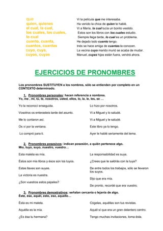 que Vi la película que me interesaba.
quien, quienes Ha venido la chica de quien te hablé.
el cual, la cual, Vi a María, la cual lucía un bonito vestido.
los cuales, las cuales, Estos son los libros con los cuales estudio.
lo cual Siempre llega tarde, lo cual es un problema.
cuanto, cuanta, He dejado todo cuanto tengo.
cuantos, cuantas Inés se hace amiga de cuantas la conocen.
cuyo, cuya, La vecina cuyo marido murió se acaba de mudar.
cuyos, cuyas Manuel, cuyas hijas están fuera, vendrá ahora.
EJERCICIOS DE PRONOMBRES
Los pronombres SUSTITUYEN a los nombres, sólo se entienden por completo en un
CONTEXTO determinado.
1. Pronombres personales: hacen referencia a nombres.
Yo, me , mí, tú, te, nosotros, usted, ellos, lo, la, le, les, se …
Yo la reconocí enseguida.
Vosotros os enterasteis tarde del asunto.
Me lo contaron así.
Os vi por la ventana.
Lo compró para ti.
Lo hizo por nosotros.
Vi a Miguel y lo saludé.
Vi a Miguel y le saludé.
Este libro ya lo tengo.
Ayer le hablé seriamente del tema.
2. Pronombres posesivos: indican posesión, a quién pertenece algo.
Mío, tuyo, suyo, nuestro, vuestro…
Esta maleta es mía.
Éstos son mis libros y ésos son los tuyos.
Estas llaves son suyas.
La victoria es nuestra.
¿Son vuestros estos papeles?
La responsabilidad es suya.
¿Crees que te saldrás con la tuya?
De entre todos los trabajos, sólo se llevaron
los suyos.
Dijo que era mía.
De pronto, recordé que era vuestro.
3. Pronombres demostrativos: señalan cercanía o lejanía de algo.
Éste, ése, aquél, esto, eso, aquello…
Ésta es mi maleta.
Aquélla es la mía.
¿Es ésa tu hermana?
Cógelas, aquéllas son tus revistas.
Aquél sí que era un gran delantero centro.
Tengo muchas invitaciones, toma ésta.
 