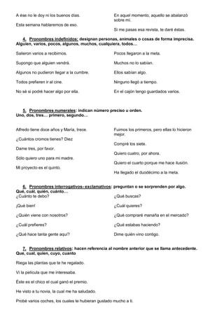 A ése no le doy ni los buenos días.
Esta semana hablaremos de eso.
En aquel momento, aquello se abalanzó
sobre mí.
Si me pasas esa revista, te daré éstas.
4. Pronombres indefinidos: designan personas, animales o cosas de forma imprecisa.
Alguien, varios, pocos, algunos, muchos, cualquiera, todos…
Salieron varios a recibirnos.
Supongo que alguien vendrá.
Algunos no pudieron llegar a la cumbre.
Todos prefieren ir al cine.
No sé si podré hacer algo por ella.
Pocos llegaron a la meta.
Muchos no lo sabían.
Ellos sabían algo.
Ninguno llegó a tiempo.
En el cajón tengo guardados varios.
5. Pronombres numerales: indican número preciso u orden.
Uno, dos, tres… primero, segundo…
Alfredo tiene doce años y María, trece.
¿Cuántos cromos tienes? Diez
Dame tres, por favor.
Sólo quiero uno para mi madre.
Mi proyecto es el quinto.
Fuimos los primeros, pero ellas lo hicieron
mejor.
Compré los siete.
Quiero cuatro, por ahora.
Quiero el cuarto porque me hace ilusión.
Ha llegado el duodécimo a la meta.
6. Pronombres interrogativos- exclamativos: preguntan o se sorprenden por algo.
Qué, cuál, quién, cuánto…
¿Cuánto te debo?
¡Qué bien!
¿Quién viene con nosotros?
¿Cuál prefieres?
¿Qué hace tanta gente aquí?
¿Qué buscas?
¿Cuál quieres?
¿Qué compraré manaña en el mercado?
¿Qué estabas haciendo?
Dime quién vino contigo.
7. Pronombres relativos: hacen referencia al nombre anterior que se llama antecedente.
Que, cual, quien, cuyo, cuanto
Riega las plantas que te he regalado.
Vi la película que me interesaba.
Éste es el chico el cual ganó el premio.
He visto a tu novia, la cual me ha saludado.
Probé varios coches, los cuales te hubieran gustado mucho a ti.
 